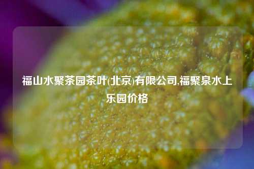 福山水聚茶园茶叶(北京)有限公司,福聚泉水上乐园价格-第1张图片-茶叶供应, 茶叶批发, 茶艺知识