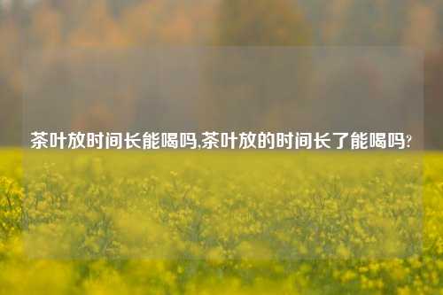 茶叶放时间长能喝吗,茶叶放的时间长了能喝吗?-第1张图片-茶叶供应, 茶叶批发, 茶艺知识