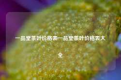 一品堂茶叶价格表一品堂茶叶价格表大全-第1张图片-茶叶供应, 茶叶批发, 茶艺知识