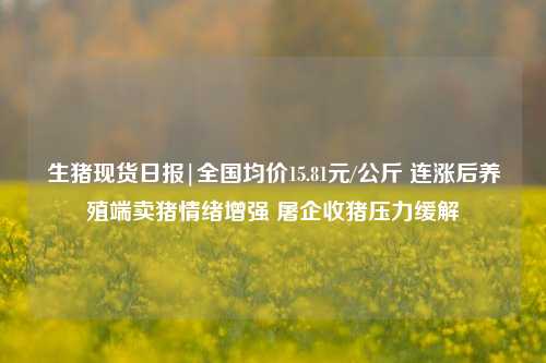 生猪现货日报|全国均价15.81元/公斤 连涨后养殖端卖猪情绪增强 屠企收猪压力缓解