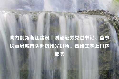 助力创新浙江建设丨财通证券党委书记、董事长章启诚带队赴杭州光机所、四维生态上门送服务