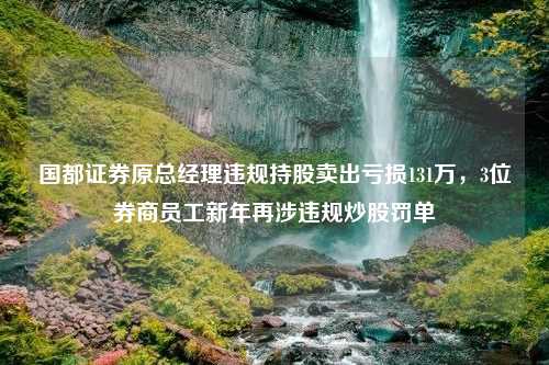 国都证券原总经理违规持股卖出亏损131万，3位券商员工新年再涉违规炒股罚单