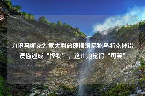 力挺马斯克？意大利总理梅洛尼称马斯克被错误描述成“怪物”，这让她觉得“可笑”