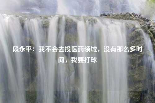 段永平：我不会去投医药领域，没有那么多时间，我要打球