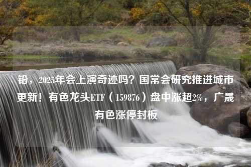 铅，2025年会上演奇迹吗？国常会研究推进城市更新！有色龙头ETF（159876）盘中涨超2%，广晟有色涨停封板