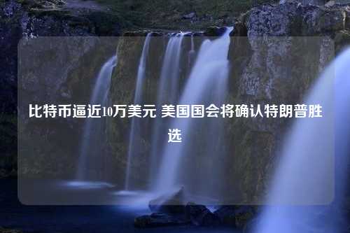 比特币逼近10万美元 美国国会将确认特朗普胜选