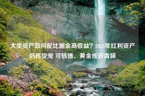 大类资产如何配比掘金高收益？2025年红利资产仍将受宠 可转债、黄金或获青睐