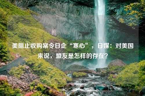 美阻止收购案令日企“寒心”，日媒：对美国来说，盟友是怎样的存在？