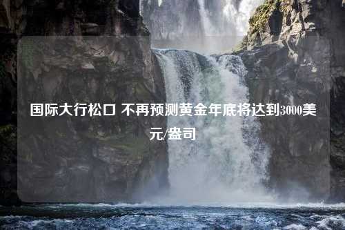 国际大行松口 不再预测黄金年底将达到3000美元/盎司