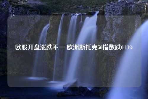 欧股开盘涨跌不一 欧洲斯托克50指数跌0.11%