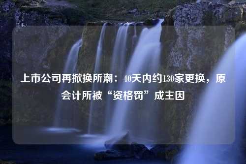 上市公司再掀换所潮：40天内约130家更换，原会计所被“资格罚”成主因