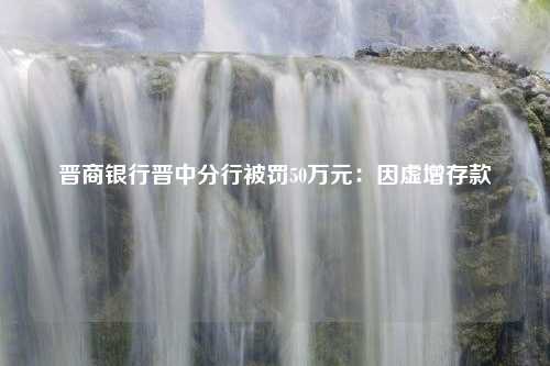 晋商银行晋中分行被罚50万元：因虚增存款