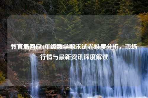 教育局回应4年级数学期末试卷难度分析，市场行情与最新资讯深度解读