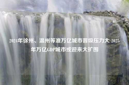 2024年徐州、温州等准万亿城市晋级压力大 2025年万亿GDP城市或迎来大扩围