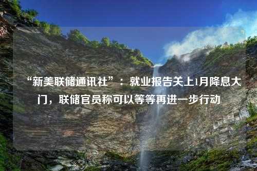 “新美联储通讯社”：就业报告关上1月降息大门，联储官员称可以等等再进一步行动