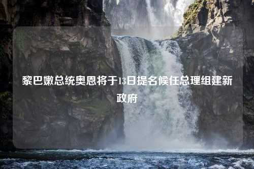 黎巴嫩总统奥恩将于13日提名候任总理组建新政府