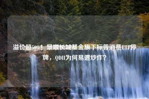 溢价超50%！景顺长城基金旗下标普消费ETF停牌，QDII为何易遭炒作？