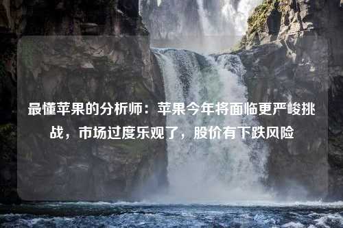 最懂苹果的分析师：苹果今年将面临更严峻挑战，市场过度乐观了，股价有下跌风险