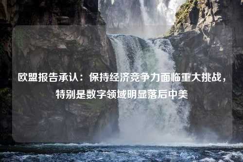 欧盟报告承认：保持经济竞争力面临重大挑战，特别是数字领域明显落后中美