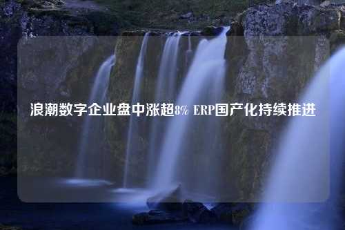 浪潮数字企业盘中涨超8% ERP国产化持续推进