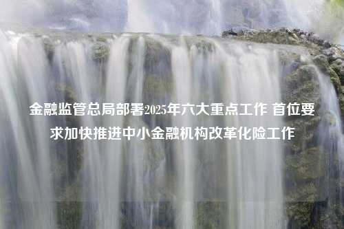 金融监管总局部署2025年六大重点工作 首位要求加快推进中小金融机构改革化险工作