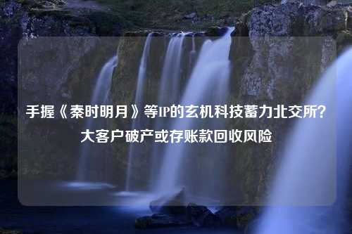 手握《秦时明月》等IP的玄机科技蓄力北交所？大客户破产或存账款回收风险