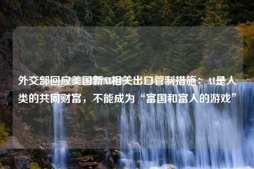 外交部回应美国新AI相关出口管制措施：AI是人类的共同财富，不能成为“富国和富人的游戏”