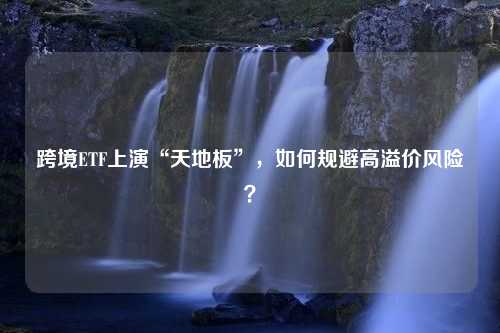 跨境ETF上演“天地板”，如何规避高溢价风险？