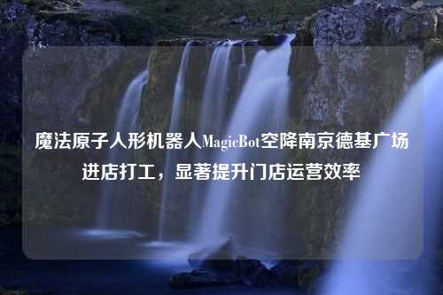 魔法原子人形机器人MagicBot空降南京德基广场进店打工，显著提升门店运营效率