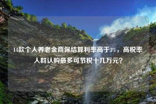 14款个人养老金商保结算利率高于3%，高税率人群认购最多可节税十几万元？