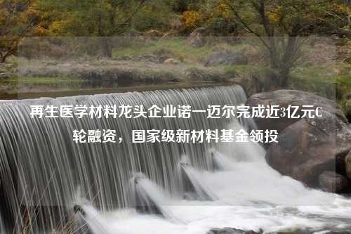 再生医学材料龙头企业诺一迈尔完成近3亿元C轮融资，国家级新材料基金领投