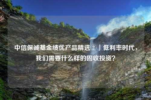 中信保诚基金绩优产品精选②︱低利率时代，我们需要什么样的固收投资？