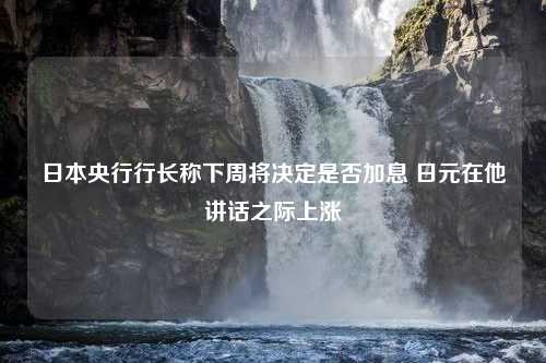 日本央行行长称下周将决定是否加息 日元在他讲话之际上涨