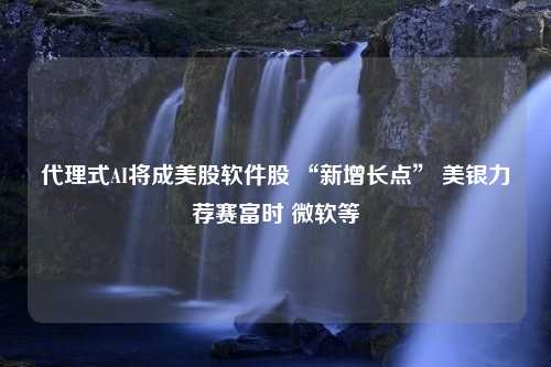 代理式AI将成美股软件股 “新增长点” 美银力荐赛富时 微软等