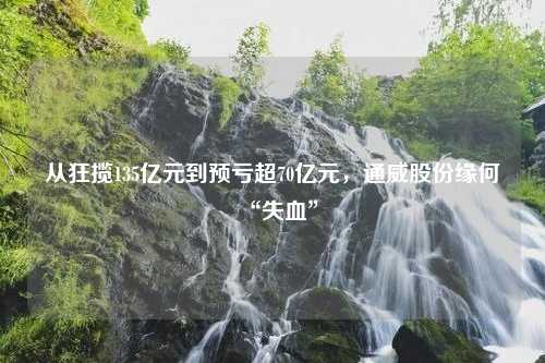 从狂揽135亿元到预亏超70亿元，通威股份缘何“失血”