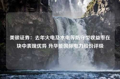 美银证券：去年火电及水电等防守型收益率在块中表现优异 升华能国际电力股份评级