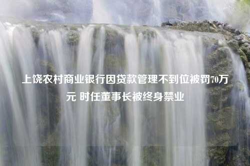 上饶农村商业银行因贷款管理不到位被罚70万元 时任董事长被终身禁业