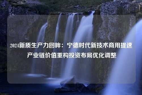 2024新质生产力回眸：宁德时代新技术商用提速 产业链价值重构投资布局优化调整