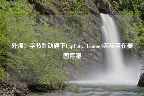 外媒：字节跳动旗下CapCut、Lemon8等应用在美国停服