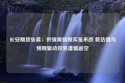 长安期货张晨：供强需弱现实虽未改 低估值与预期驱动双焦谨慎追空