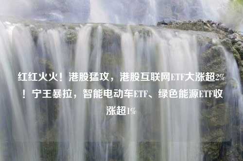 红红火火！港股猛攻，港股互联网ETF大涨超2%！宁王暴拉，智能电动车ETF、绿色能源ETF收涨超1%