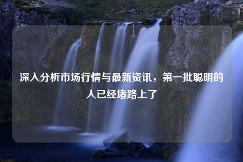 深入分析市场行情与最新资讯，第一批聪明的人已经堵路上了