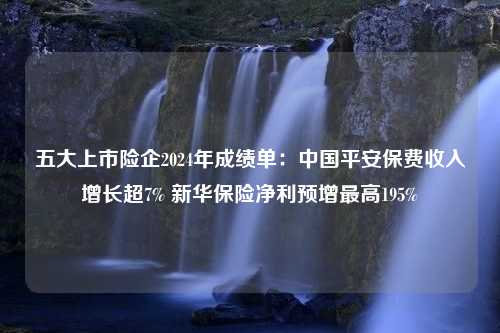 五大上市险企2024年成绩单：中国平安保费收入增长超7% 新华保险净利预增最高195%