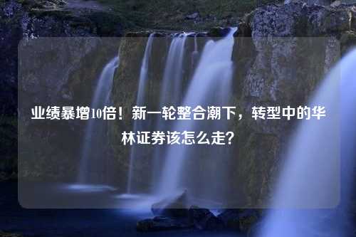 业绩暴增10倍！新一轮整合潮下，转型中的华林证券该怎么走？