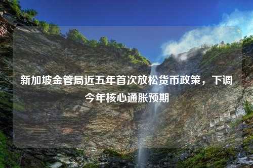 新加坡金管局近五年首次放松货币政策，下调今年核心通胀预期