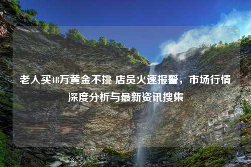 老人买18万黄金不挑 店员火速报警，市场行情深度分析与最新资讯搜集