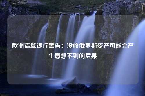 欧洲清算银行警告：没收俄罗斯资产可能会产生意想不到的后果