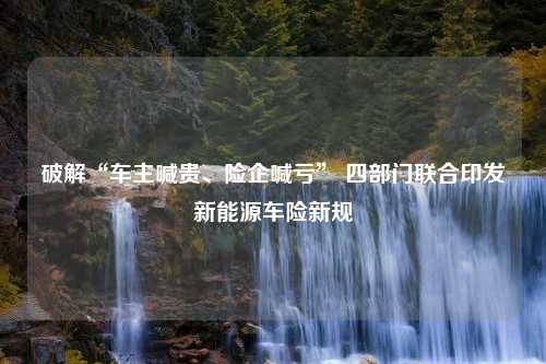 破解“车主喊贵、险企喊亏” 四部门联合印发新能源车险新规