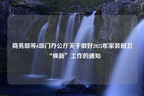 商务部等6部门办公厅关于做好2025年家装厨卫“焕新”工作的通知